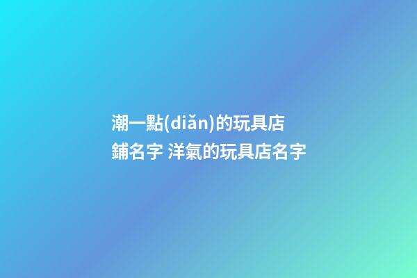 潮一點(diǎn)的玩具店鋪名字 洋氣的玩具店名字